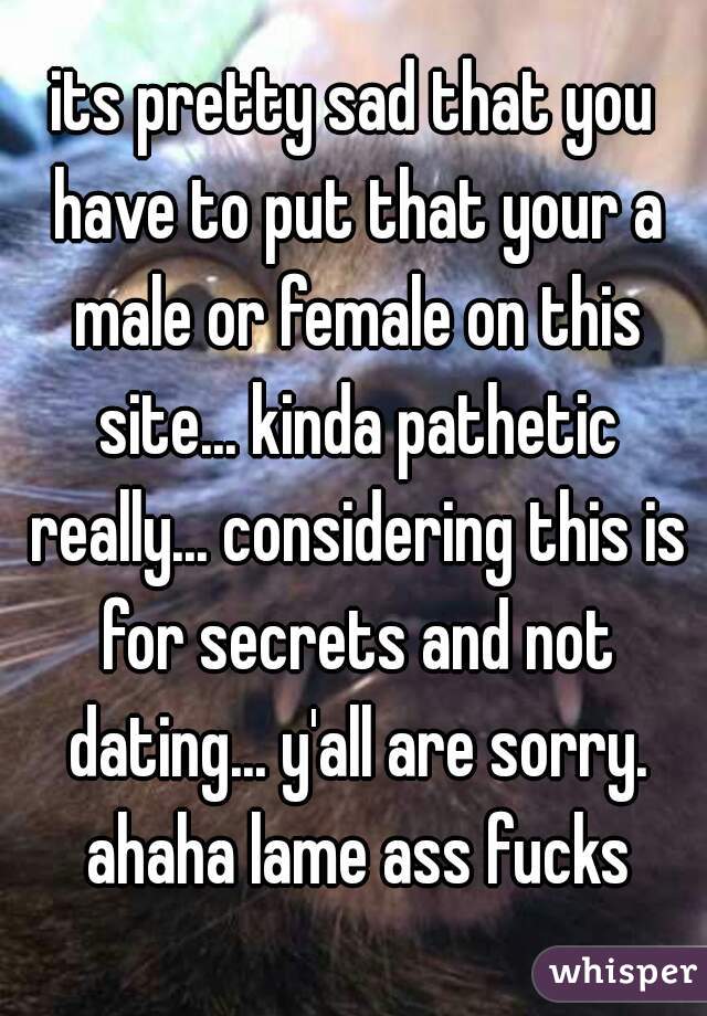 its pretty sad that you have to put that your a male or female on this site... kinda pathetic really... considering this is for secrets and not dating... y'all are sorry. ahaha lame ass fucks