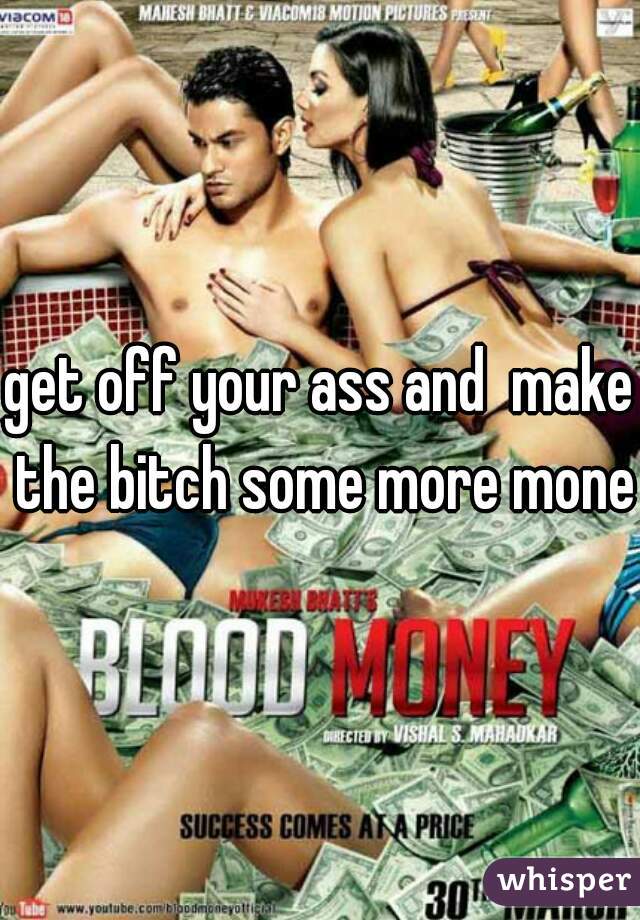 get off your ass and  make the bitch some more money