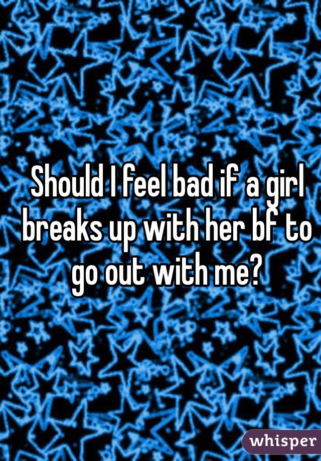 Should I feel bad if a girl breaks up with her bf to go out with me?