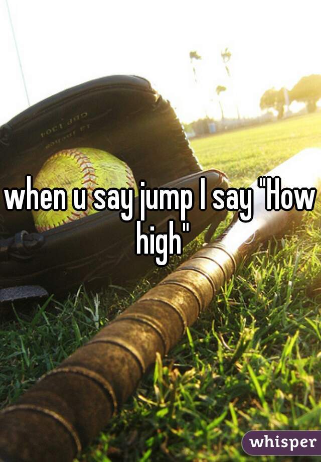 when u say jump I say "How high"