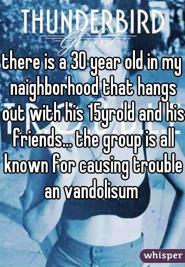 there is a 30 year old in my naighborhood that hangs out with his 15yrold and his friends... the group is all known for causing trouble an vandolisum 