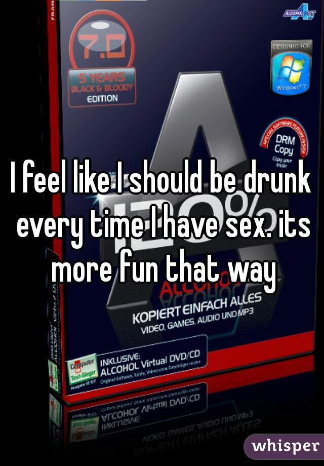 I feel like I should be drunk every time I have sex. its more fun that way