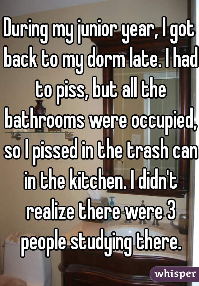 During my junior year, I got back to my dorm late. I had to piss, but all the bathrooms were occupied, so I pissed in the trash can in the kitchen. I didn't realize there were 3 people studying there.