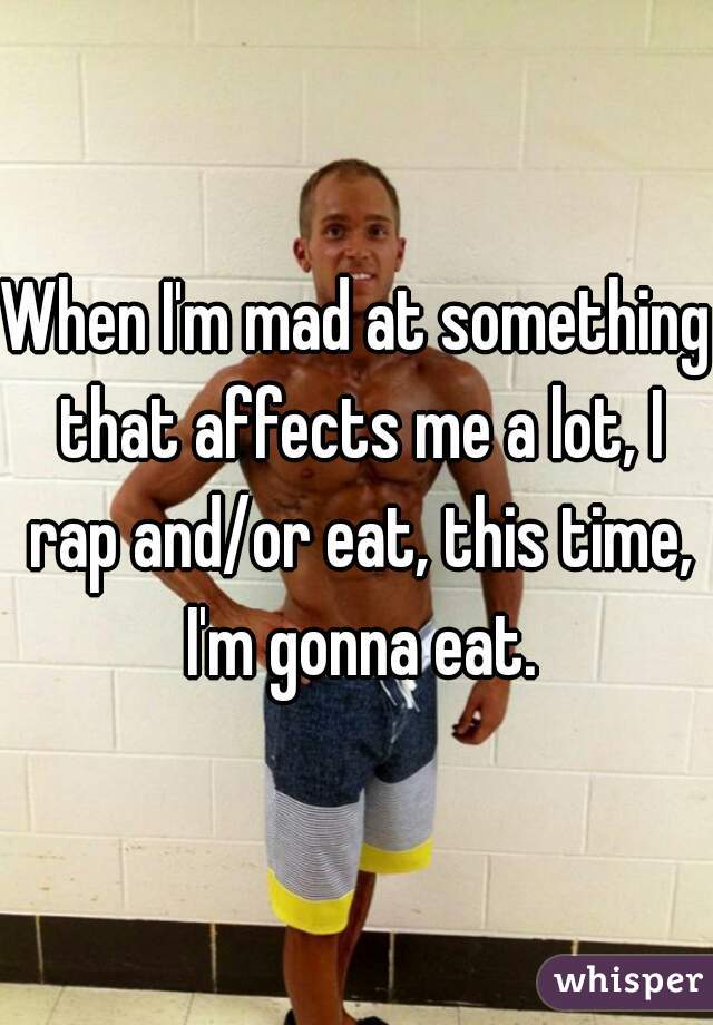 When I'm mad at something that affects me a lot, I rap and/or eat, this time, I'm gonna eat.