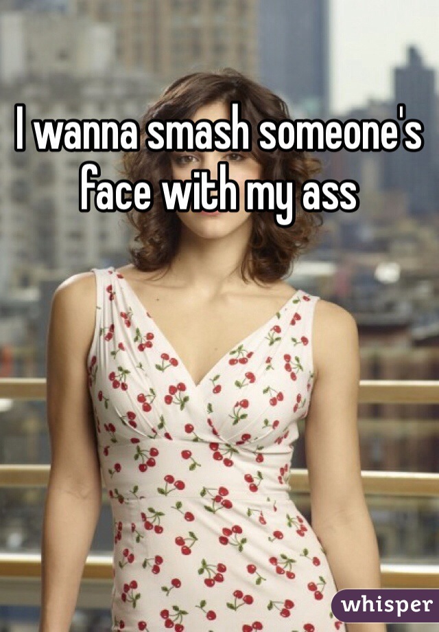 I wanna smash someone's face with my ass 