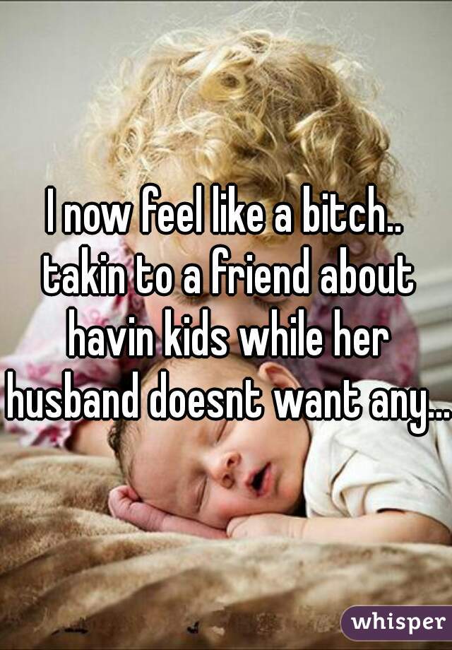 I now feel like a bitch.. takin to a friend about havin kids while her husband doesnt want any...