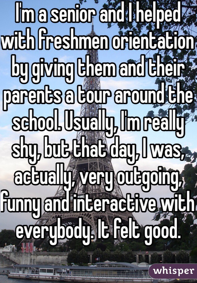 I'm a senior and I helped with freshmen orientation by giving them and their parents a tour around the school. Usually, I'm really shy, but that day, I was, actually, very outgoing, funny and interactive with everybody. It felt good. 