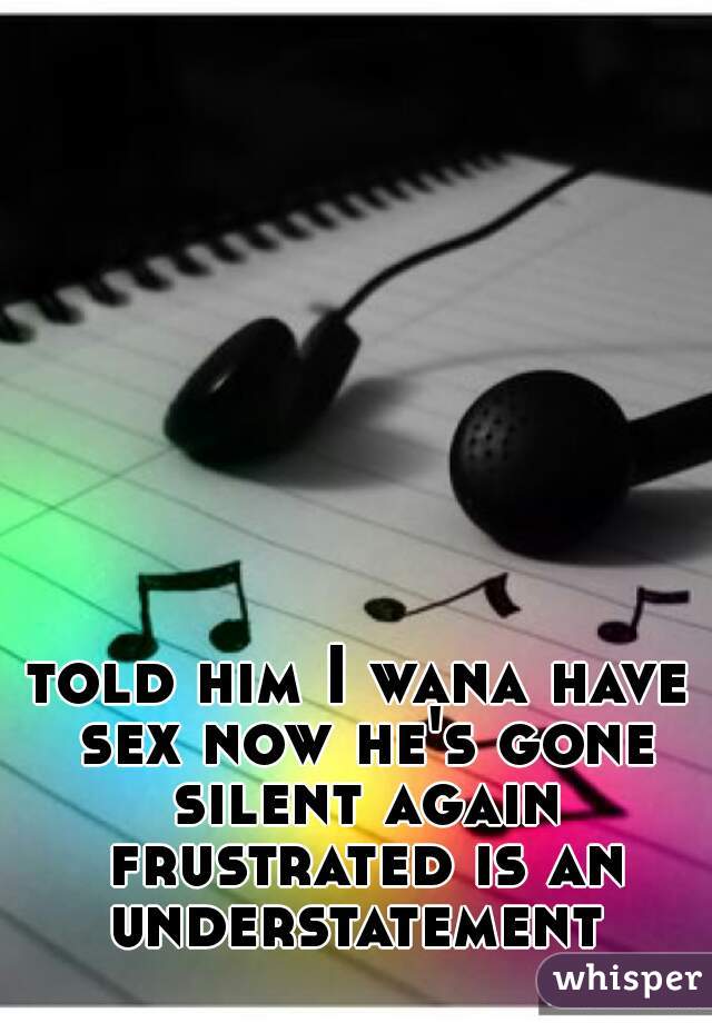 told him I wana have sex now he's gone silent again frustrated is an understatement 