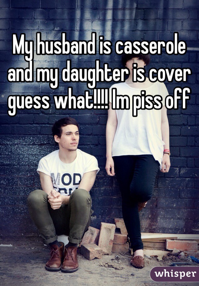 My husband is casserole and my daughter is cover guess what!!!! Im piss off