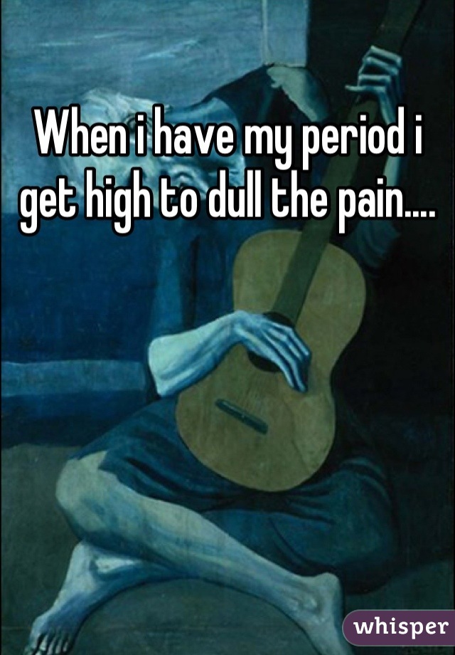When i have my period i get high to dull the pain....