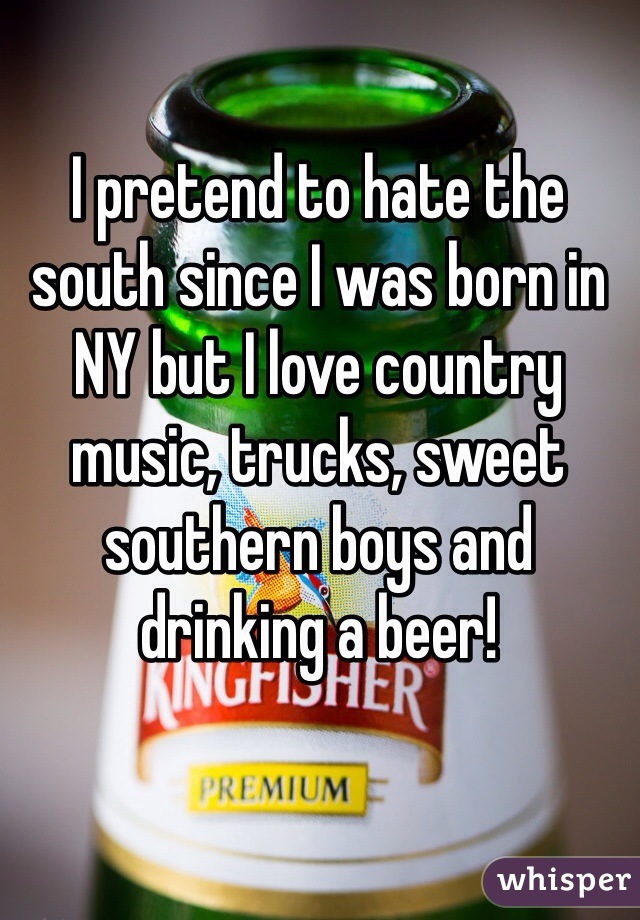 I pretend to hate the south since I was born in NY but I love country music, trucks, sweet southern boys and drinking a beer!