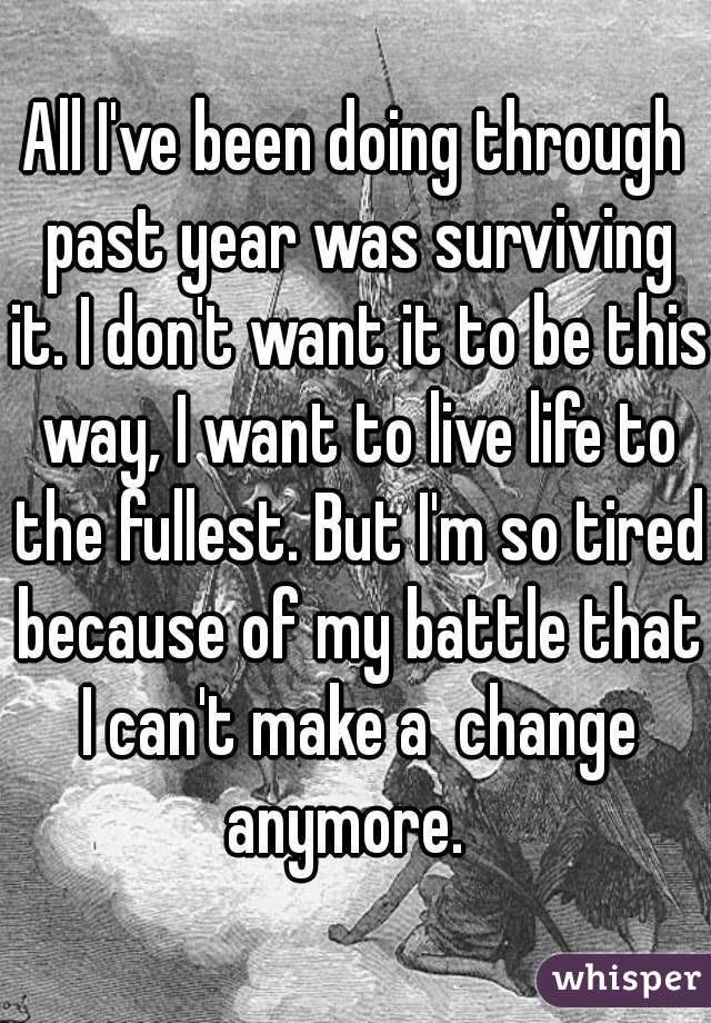 All I've been doing through past year was surviving it. I don't want it to be this way, I want to live life to the fullest. But I'm so tired because of my battle that I can't make a  change anymore.  