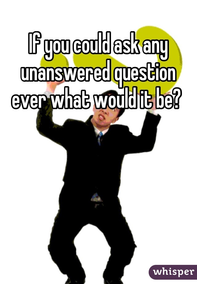 If you could ask any unanswered question ever what would it be? 