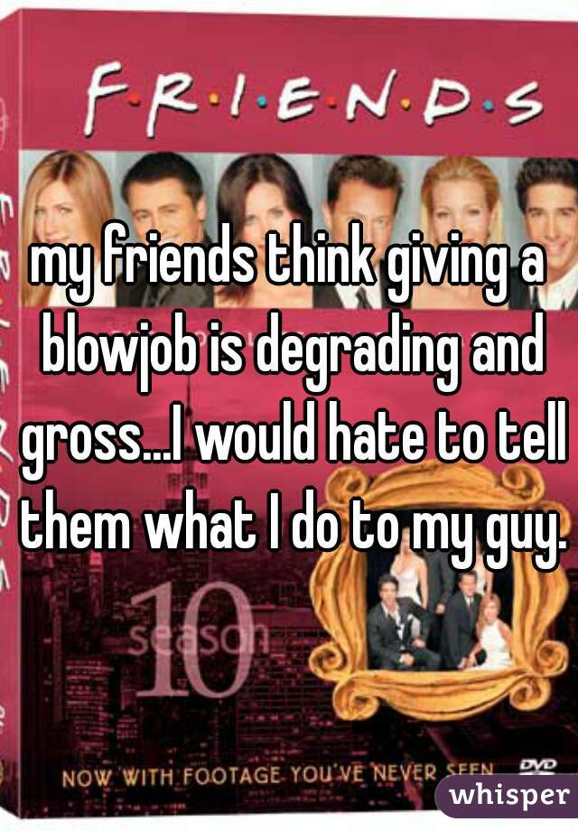 my friends think giving a blowjob is degrading and gross...I would hate to tell them what I do to my guy.
