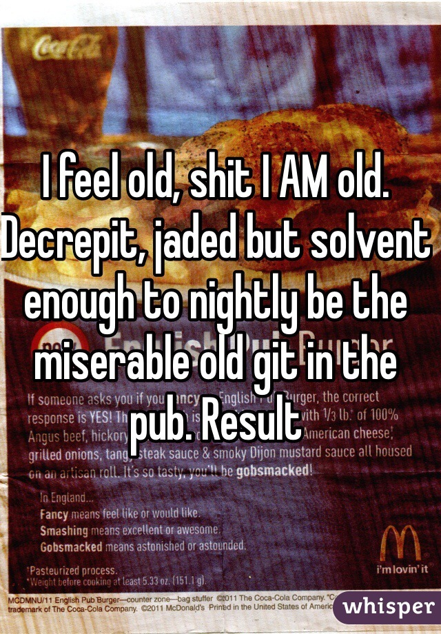 I feel old, shit I AM old. Decrepit, jaded but solvent enough to nightly be the miserable old git in the pub. Result 