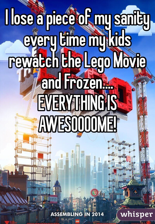 I lose a piece of my sanity every time my kids rewatch the Lego Movie and Frozen....
EVERYTHING IS AWESOOOOME!