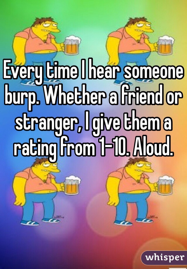 Every time I hear someone burp. Whether a friend or stranger, I give them a rating from 1-10. Aloud. 