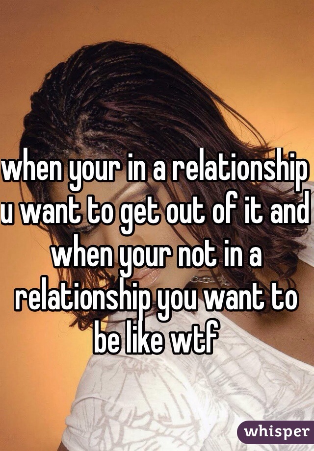 when your in a relationship u want to get out of it and when your not in a relationship you want to be like wtf