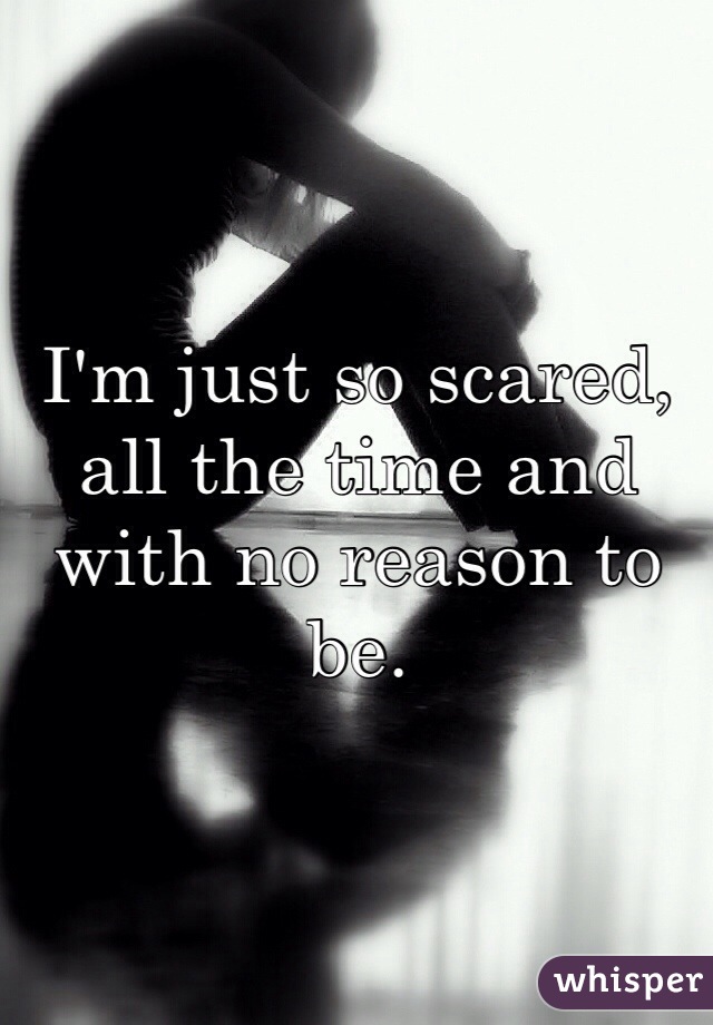 I'm just so scared, all the time and with no reason to be.
