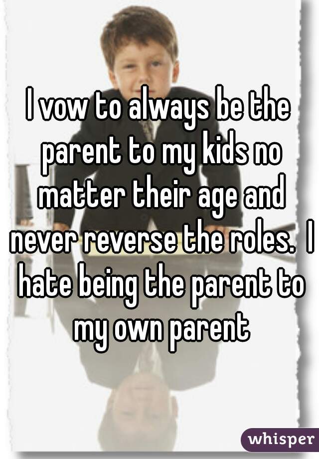 I vow to always be the parent to my kids no matter their age and never reverse the roles.  I hate being the parent to my own parent