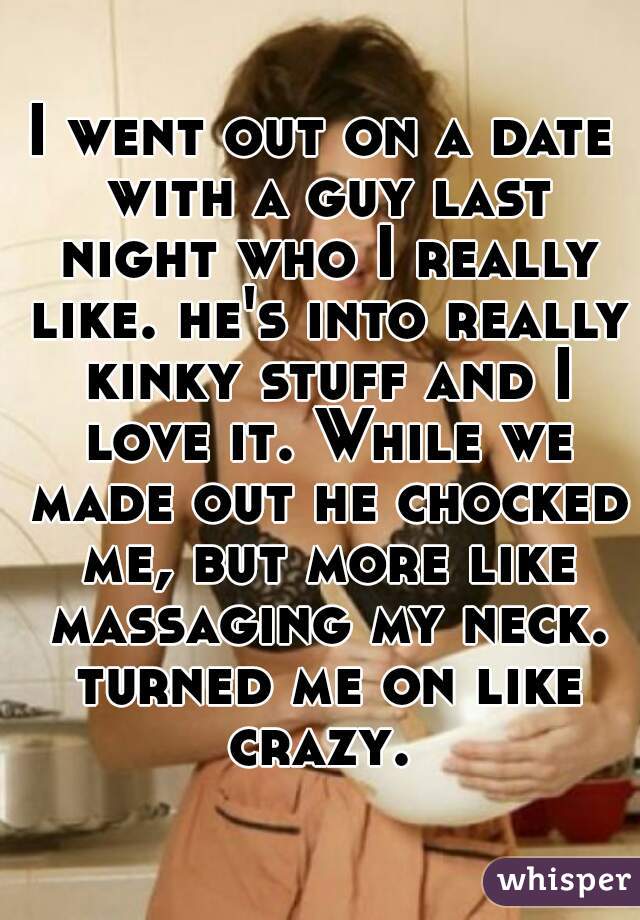 I went out on a date with a guy last night who I really like. he's into really kinky stuff and I love it. While we made out he chocked me, but more like massaging my neck. turned me on like crazy. 