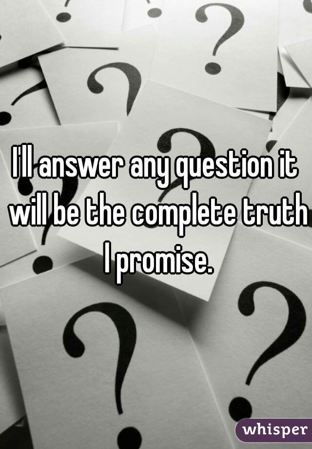 I'll answer any question it will be the complete truth I promise.