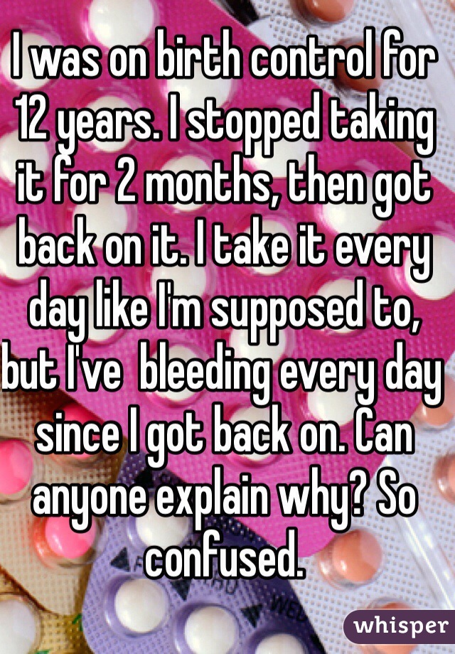 I was on birth control for 12 years. I stopped taking it for 2 months, then got back on it. I take it every day like I'm supposed to, but I've  bleeding every day since I got back on. Can anyone explain why? So confused. 
