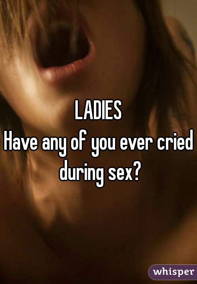 LADIES
Have any of you ever cried during sex?