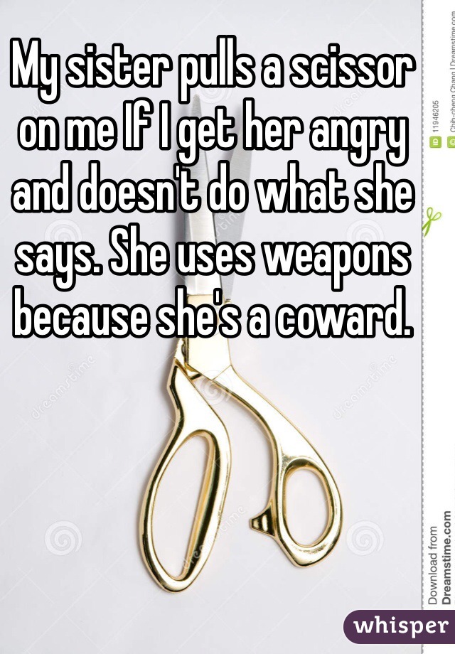 My sister pulls a scissor on me If I get her angry and doesn't do what she says. She uses weapons because she's a coward. 