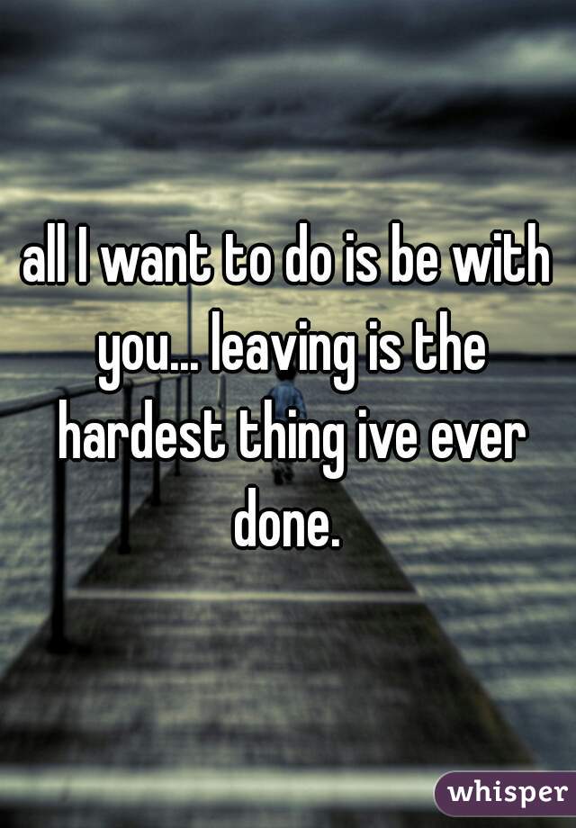 all I want to do is be with you... leaving is the hardest thing ive ever done. 