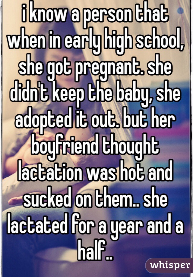 i know a person that when in early high school, she got pregnant. she didn't keep the baby, she adopted it out. but her boyfriend thought lactation was hot and sucked on them.. she lactated for a year and a half.. 