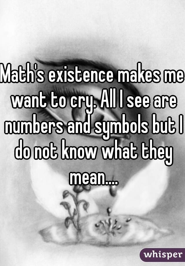 Math's existence makes me want to cry. All I see are numbers and symbols but I do not know what they mean....