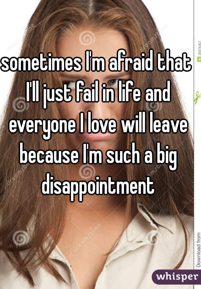 sometimes I'm afraid that I'll just fail in life and everyone I love will leave because I'm such a big disappointment