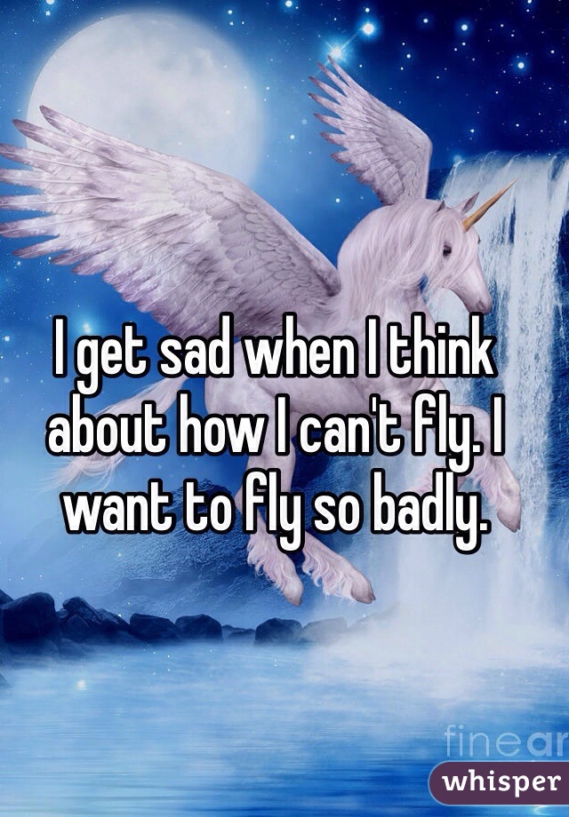 I get sad when I think about how I can't fly. I want to fly so badly.
