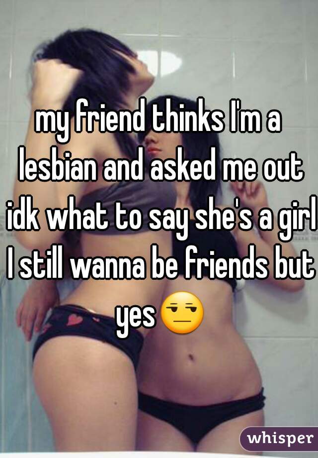my friend thinks I'm a lesbian and asked me out idk what to say she's a girl I still wanna be friends but yes😒 