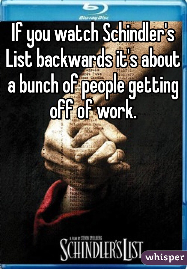 If you watch Schindler's List backwards it's about a bunch of people getting off of work.