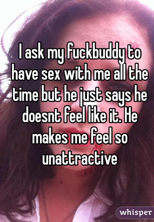 I ask my fuckbuddy to have sex with me all the time but he just says he doesnt feel like it. He makes me feel so unattractive