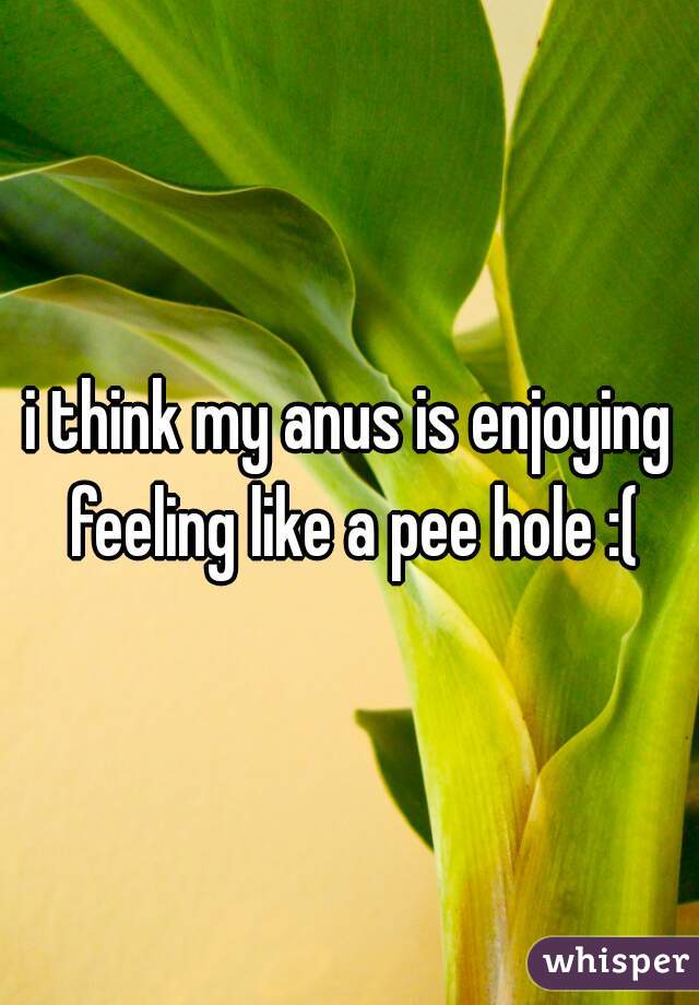 i think my anus is enjoying feeling like a pee hole :(