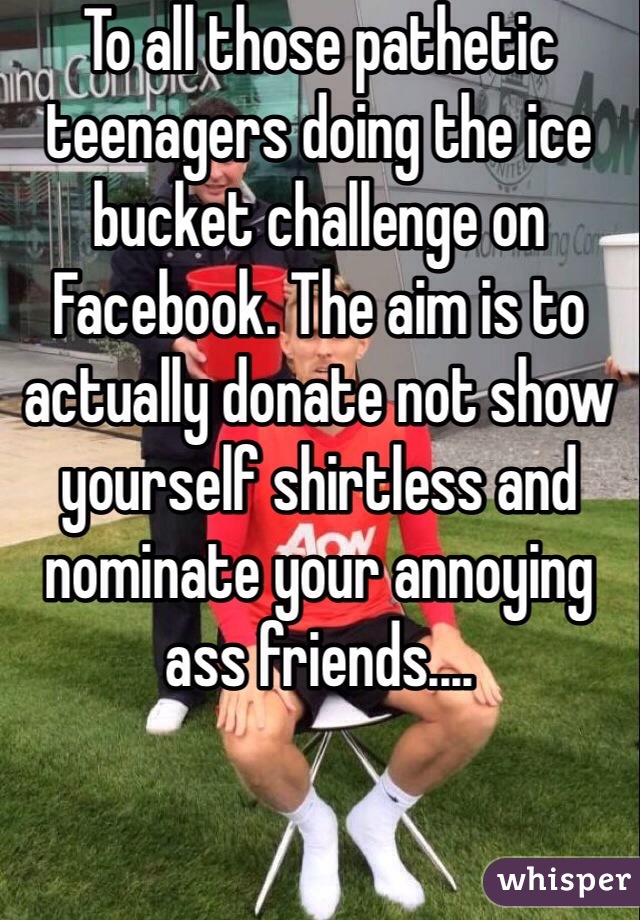 To all those pathetic teenagers doing the ice bucket challenge on Facebook. The aim is to actually donate not show yourself shirtless and nominate your annoying ass friends....
