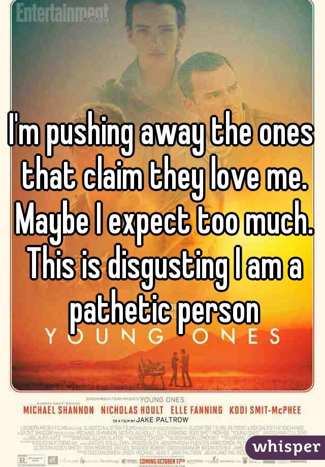 I'm pushing away the ones that claim they love me. Maybe I expect too much. This is disgusting I am a pathetic person