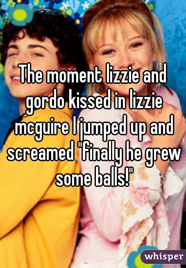 The moment lizzie and gordo kissed in lizzie mcguire I jumped up and screamed "finally he grew some balls!"