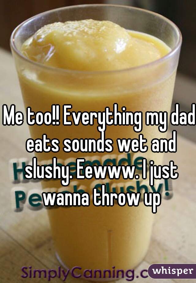 Me too!! Everything my dad eats sounds wet and slushy. Eewww. I just wanna throw up