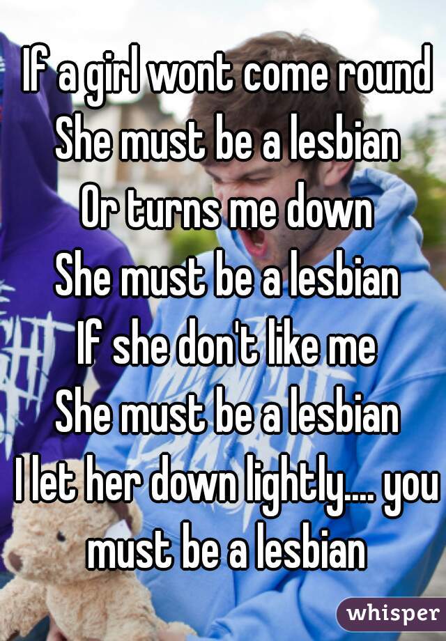 If a girl wont come round
She must be a lesbian
Or turns me down
She must be a lesbian
If she don't like me
She must be a lesbian
I let her down lightly.... you must be a lesbian 

