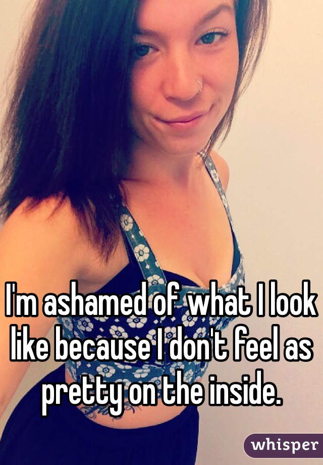 I'm ashamed of what I look like because I don't feel as pretty on the inside.