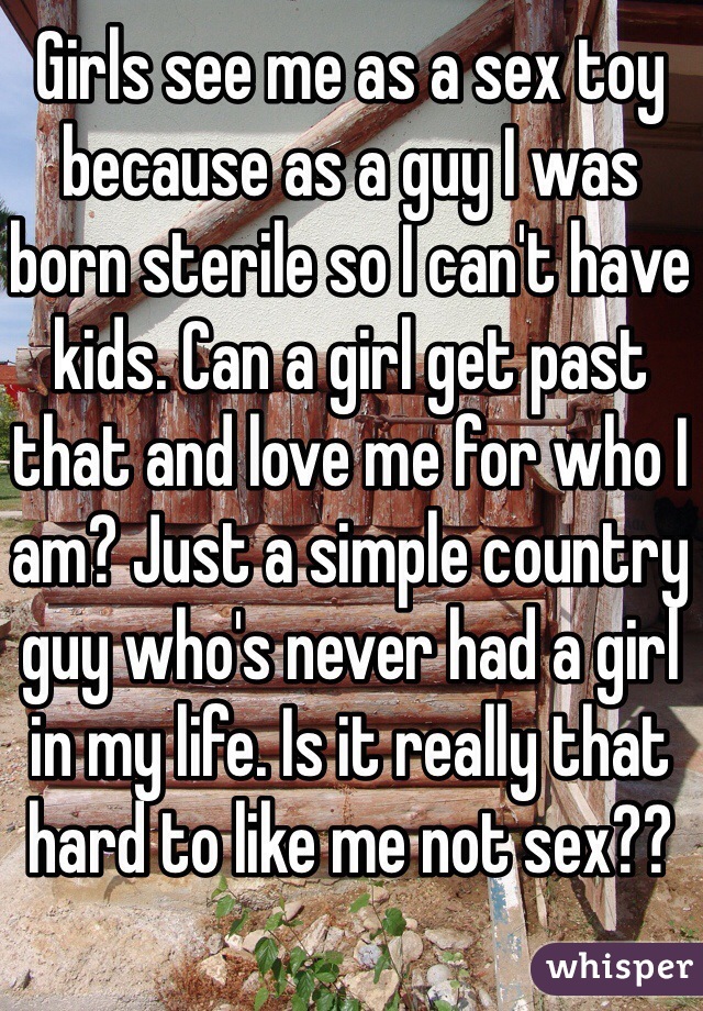 Girls see me as a sex toy because as a guy I was born sterile so I can't have kids. Can a girl get past that and love me for who I am? Just a simple country guy who's never had a girl in my life. Is it really that hard to like me not sex??