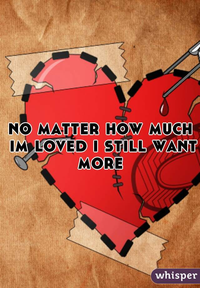 no matter how much im loved i still want more 