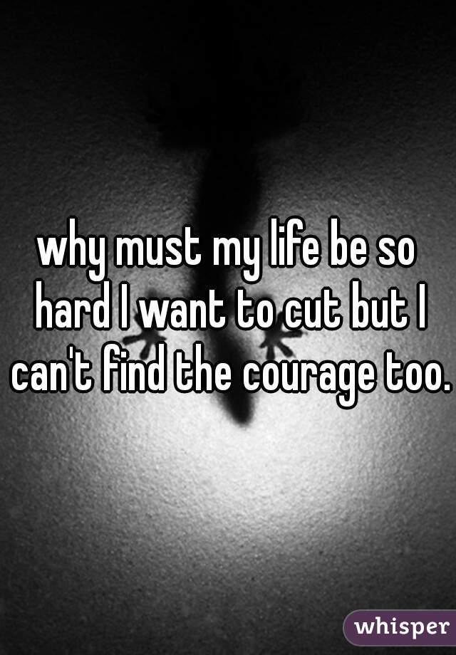 why must my life be so hard I want to cut but I can't find the courage too.