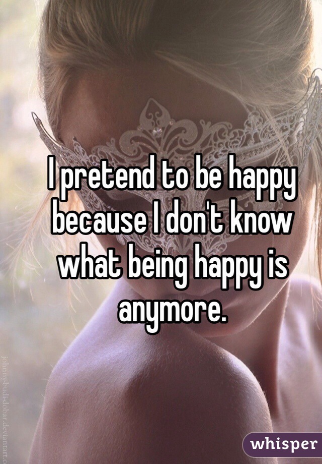 I pretend to be happy because I don't know what being happy is anymore.
