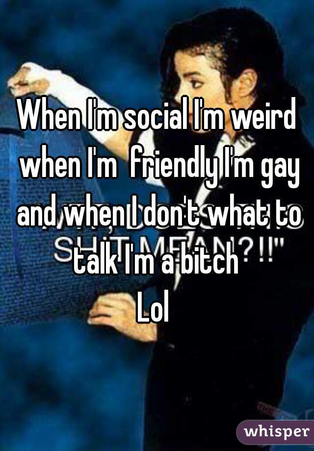 When I'm social I'm weird when I'm  friendly I'm gay and when I don't what to talk I'm a bitch 
Lol 