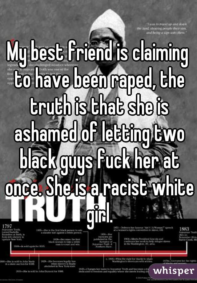 My best friend is claiming to have been raped, the truth is that she is ashamed of letting two black guys fuck her at once. She is a racist white girl.